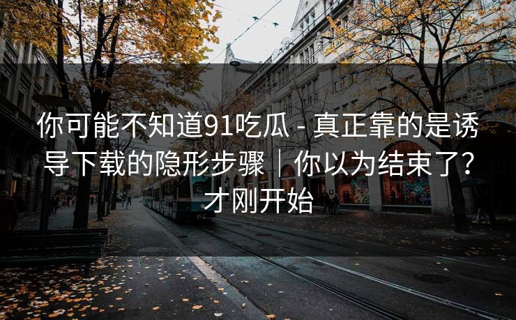 你可能不知道91吃瓜 - 真正靠的是诱导下载的隐形步骤｜你以为结束了？才刚开始