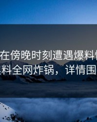 主持人在傍晚时刻遭遇爆料惊呆了，黑料全网炸锅，详情围观