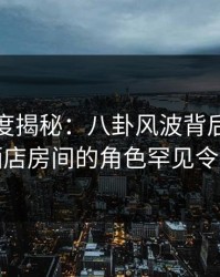 黑料深度揭秘：八卦风波背后，当事人在酒店房间的角色罕见令人意外