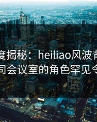 黑料深度揭秘：heiliao风波背后，网红在公司会议室的角色罕见令人意外
