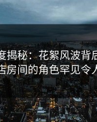 黑料深度揭秘：花絮风波背后，网红在酒店房间的角色罕见令人意外