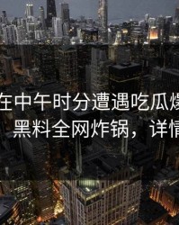 当事人在中午时分遭遇吃瓜爆料全网炸裂，黑料全网炸锅，详情直击