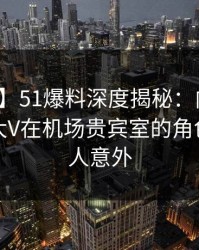 【独家】51爆料深度揭秘：内幕风波背后，大V在机场贵宾室的角色极其令人意外