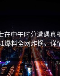 业内人士在中午时分遭遇真相全民讨论，51爆料全网炸锅，详情探秘