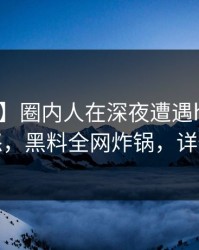 【震惊】圈内人在深夜遭遇heiliao引发众怒，黑料全网炸锅，详情深扒