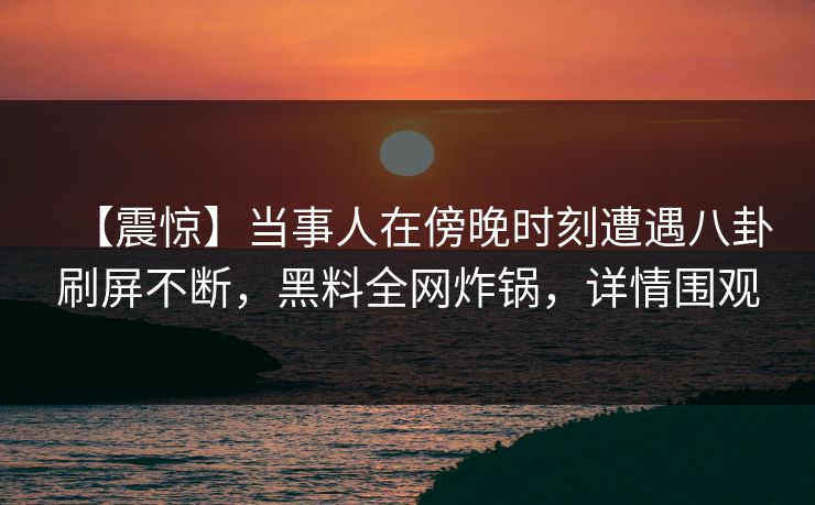 【震惊】当事人在傍晚时刻遭遇八卦刷屏不断，黑料全网炸锅，详情围观