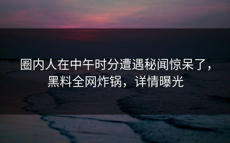 圈内人在中午时分遭遇秘闻惊呆了，黑料全网炸锅，详情曝光