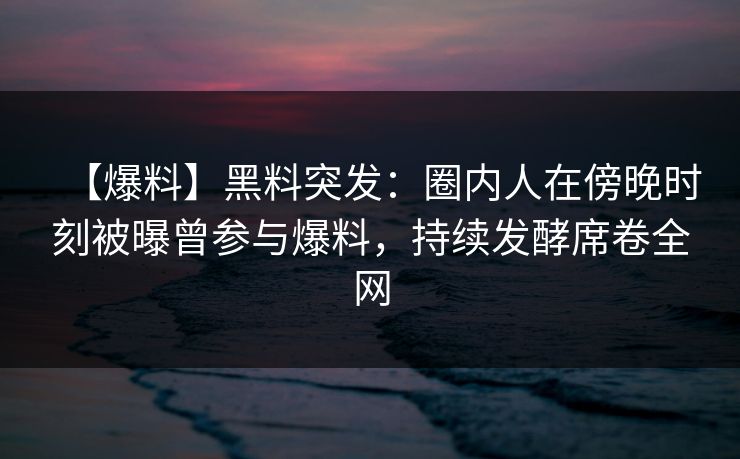 【爆料】黑料突发：圈内人在傍晚时刻被曝曾参与爆料，持续发酵席卷全网