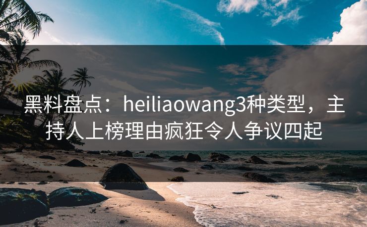 黑料盘点：heiliaowang3种类型，主持人上榜理由疯狂令人争议四起