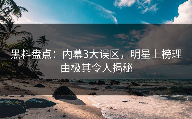 黑料盘点：内幕3大误区，明星上榜理由极其令人揭秘