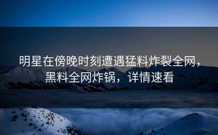 明星在傍晚时刻遭遇猛料炸裂全网，黑料全网炸锅，详情速看