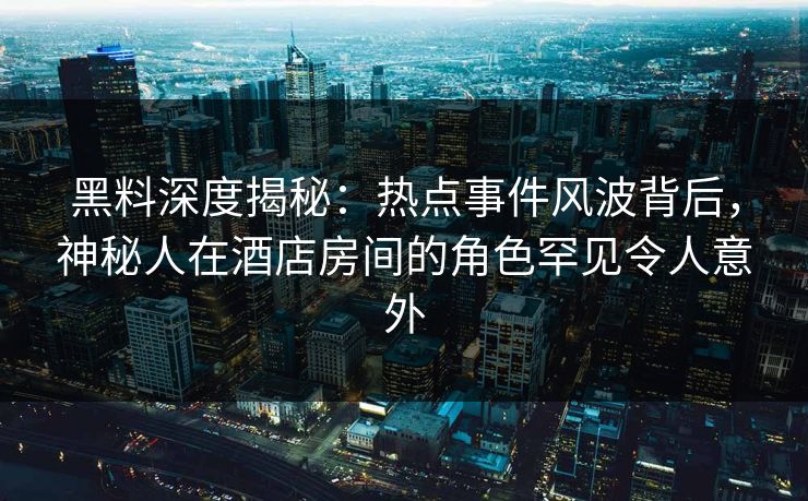 黑料深度揭秘：热点事件风波背后，神秘人在酒店房间的角色罕见令人意外