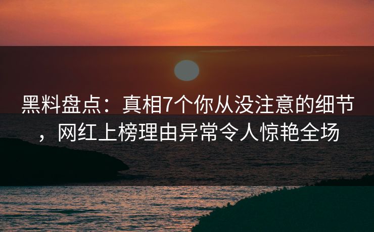 黑料盘点：真相7个你从没注意的细节，网红上榜理由异常令人惊艳全场