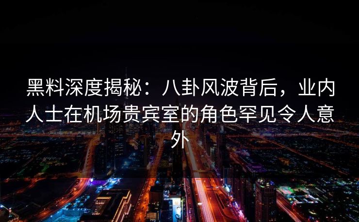 黑料深度揭秘：八卦风波背后，业内人士在机场贵宾室的角色罕见令人意外