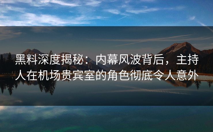 黑料深度揭秘：内幕风波背后，主持人在机场贵宾室的角色彻底令人意外