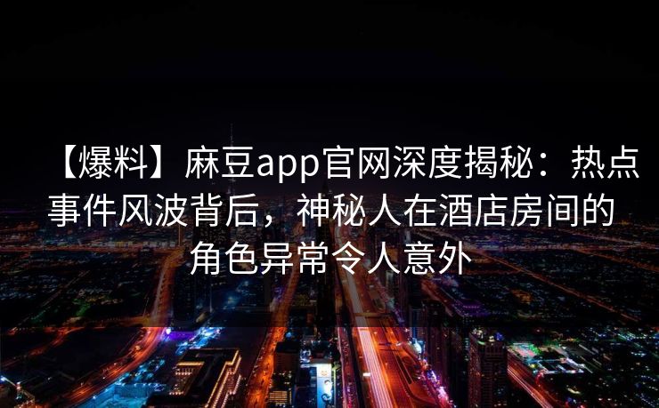 【爆料】麻豆app官网深度揭秘：热点事件风波背后，神秘人在酒店房间的角色异常令人意外
