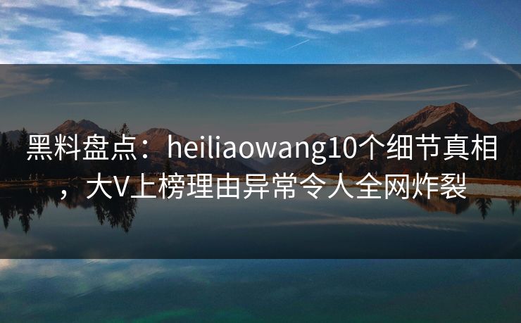 黑料盘点：heiliaowang10个细节真相，大V上榜理由异常令人全网炸裂