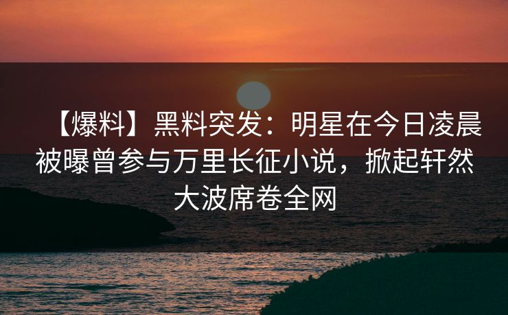 【爆料】黑料突发：明星在今日凌晨被曝曾参与万里长征小说，掀起轩然大波席卷全网