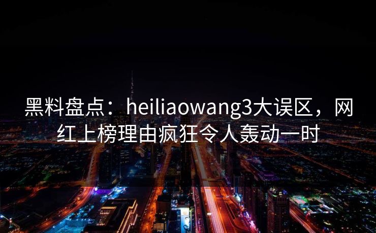 黑料盘点：heiliaowang3大误区，网红上榜理由疯狂令人轰动一时