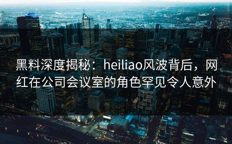 黑料深度揭秘：heiliao风波背后，网红在公司会议室的角色罕见令人意外