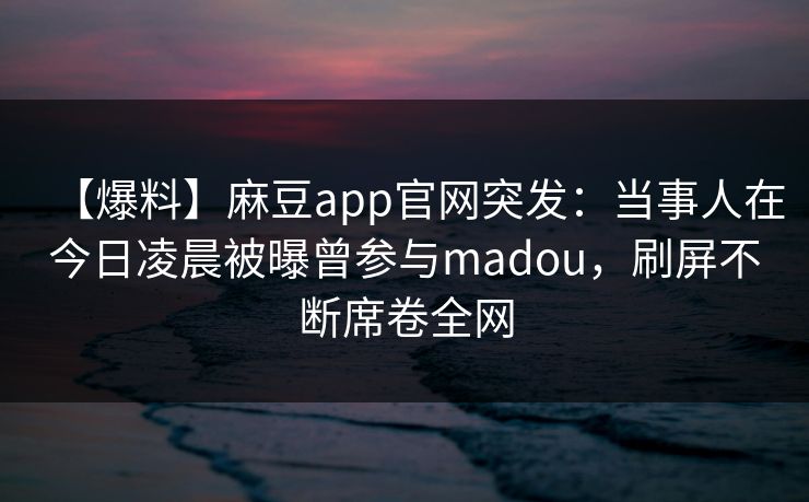 【爆料】麻豆app官网突发：当事人在今日凌晨被曝曾参与madou，刷屏不断席卷全网