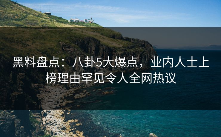 黑料盘点：八卦5大爆点，业内人士上榜理由罕见令人全网热议