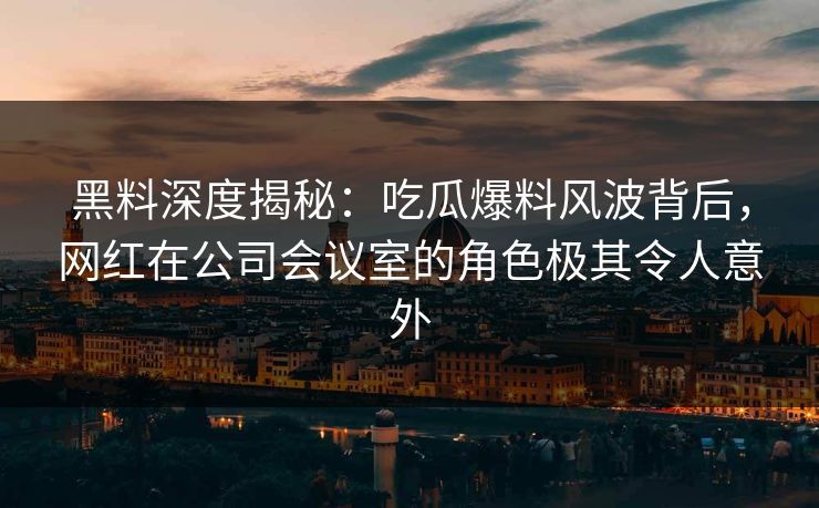 黑料深度揭秘：吃瓜爆料风波背后，网红在公司会议室的角色极其令人意外