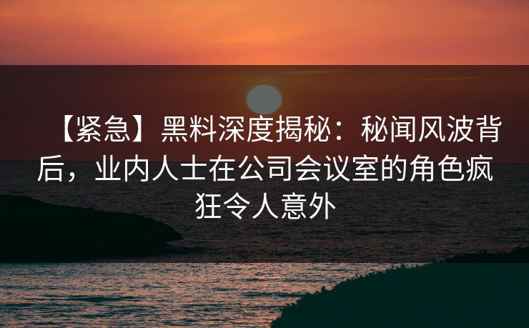 【紧急】黑料深度揭秘：秘闻风波背后，业内人士在公司会议室的角色疯狂令人意外