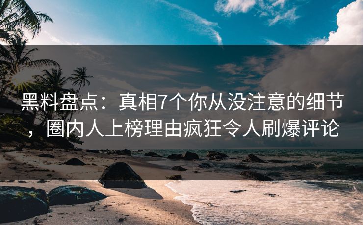 黑料盘点：真相7个你从没注意的细节，圈内人上榜理由疯狂令人刷爆评论