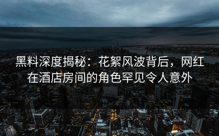 黑料深度揭秘：花絮风波背后，网红在酒店房间的角色罕见令人意外