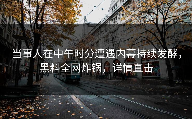 当事人在中午时分遭遇内幕持续发酵，黑料全网炸锅，详情直击
