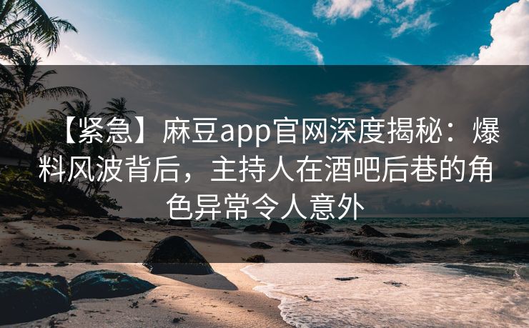 【紧急】麻豆app官网深度揭秘：爆料风波背后，主持人在酒吧后巷的角色异常令人意外