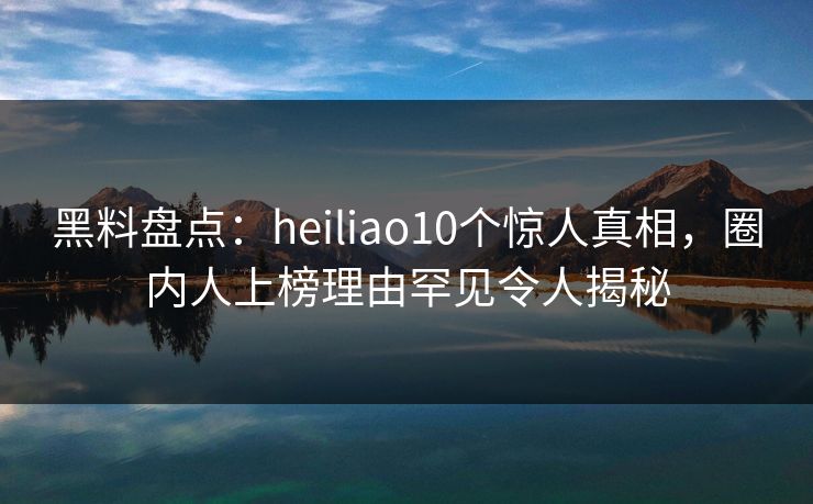 黑料盘点：heiliao10个惊人真相，圈内人上榜理由罕见令人揭秘