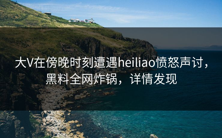 大V在傍晚时刻遭遇heiliao愤怒声讨，黑料全网炸锅，详情发现