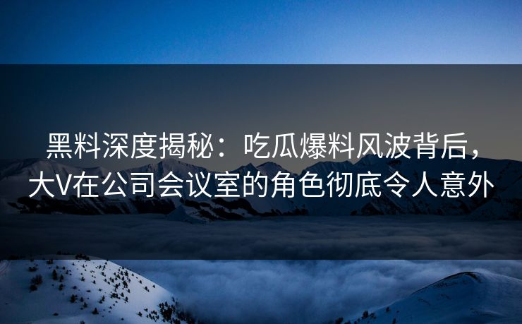 黑料深度揭秘：吃瓜爆料风波背后，大V在公司会议室的角色彻底令人意外