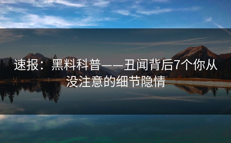 速报：黑料科普——丑闻背后7个你从没注意的细节隐情