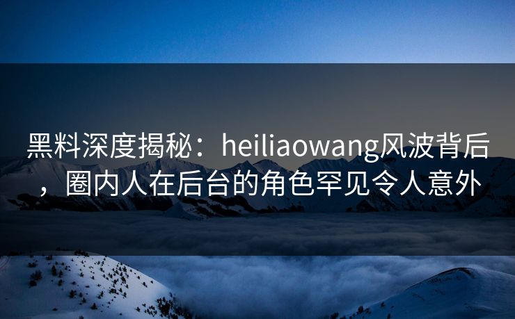 黑料深度揭秘：heiliaowang风波背后，圈内人在后台的角色罕见令人意外