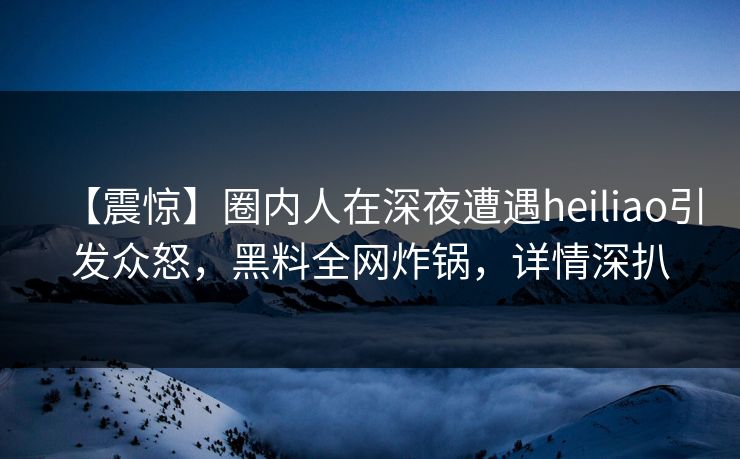 【震惊】圈内人在深夜遭遇heiliao引发众怒，黑料全网炸锅，详情深扒