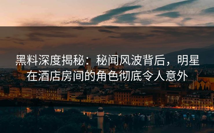 黑料深度揭秘：秘闻风波背后，明星在酒店房间的角色彻底令人意外