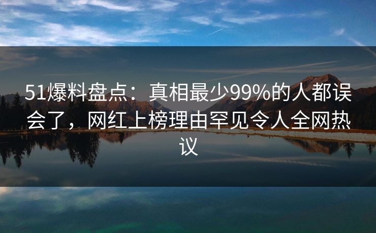 51爆料盘点：真相最少99%的人都误会了，网红上榜理由罕见令人全网热议