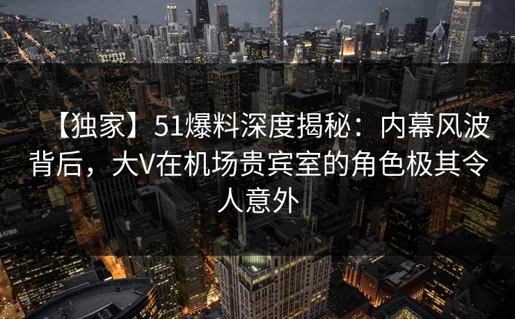 【独家】51爆料深度揭秘：内幕风波背后，大V在机场贵宾室的角色极其令人意外