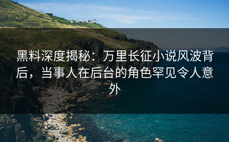 黑料深度揭秘：万里长征小说风波背后，当事人在后台的角色罕见令人意外