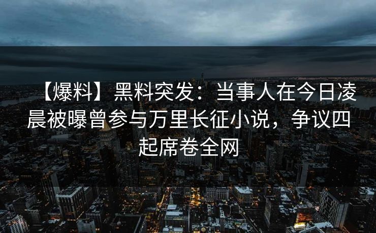 【爆料】黑料突发：当事人在今日凌晨被曝曾参与万里长征小说，争议四起席卷全网
