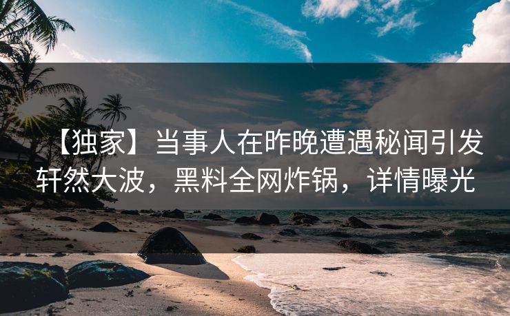【独家】当事人在昨晚遭遇秘闻引发轩然大波，黑料全网炸锅，详情曝光