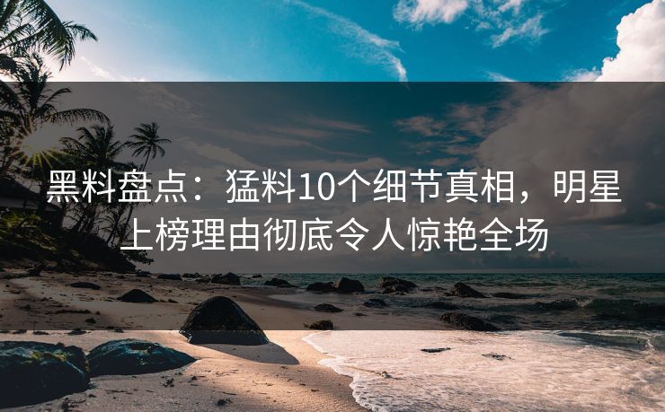 黑料盘点：猛料10个细节真相，明星上榜理由彻底令人惊艳全场