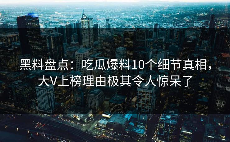 黑料盘点：吃瓜爆料10个细节真相，大V上榜理由极其令人惊呆了
