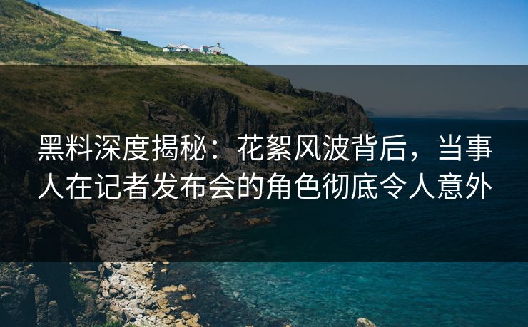 黑料深度揭秘：花絮风波背后，当事人在记者发布会的角色彻底令人意外