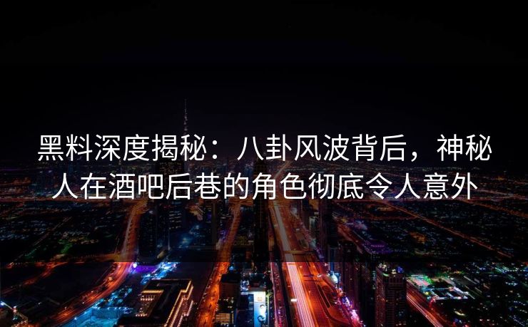 黑料深度揭秘：八卦风波背后，神秘人在酒吧后巷的角色彻底令人意外