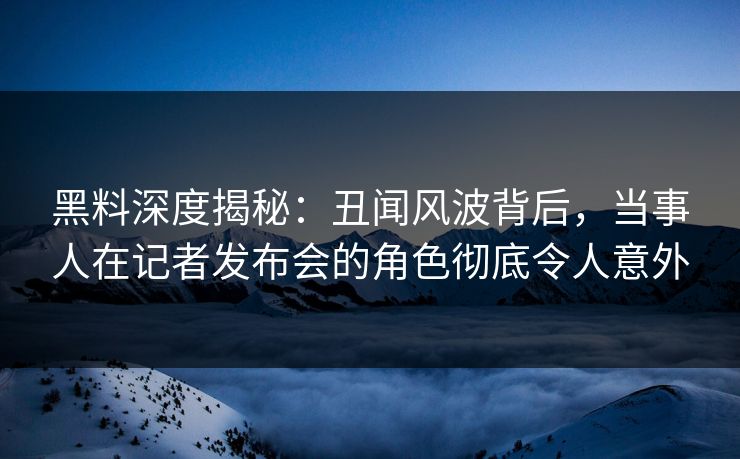 黑料深度揭秘：丑闻风波背后，当事人在记者发布会的角色彻底令人意外
