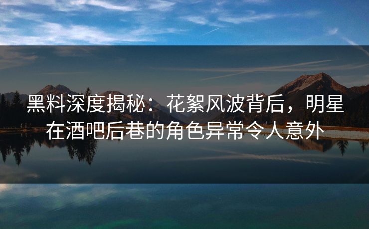 黑料深度揭秘：花絮风波背后，明星在酒吧后巷的角色异常令人意外